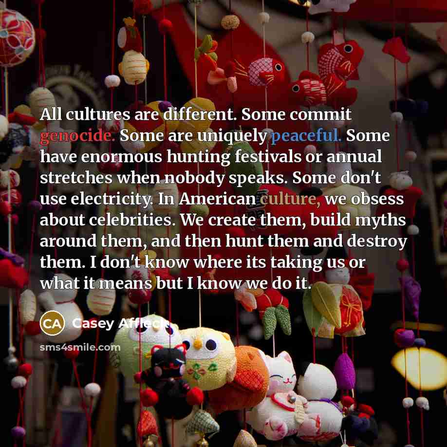 “All cultures are different. Some commit genocide. Some are uniquely peaceful. Some have enormous hunting festivals or annual stretches when nobody speaks. Some don't use electricity. In American culture, we obsess about celebrities. We create them, build myths around them, and then hunt them and…” quote by Casey Affleck