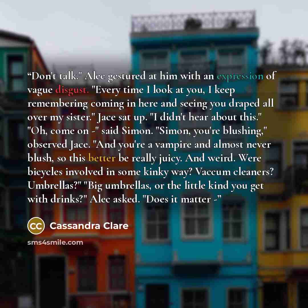 “Don't talk." Alec gestured at him with an expression of vague disgust. "Every time I look at you, I keep remembering coming in here and seeing you draped all over my sister." Jace sat up. "I didn't hear about this." "Oh, come on -" said Simon. "Simon, you're blushing," observed Jace. "And you're a…” quote by Cassandra Clare