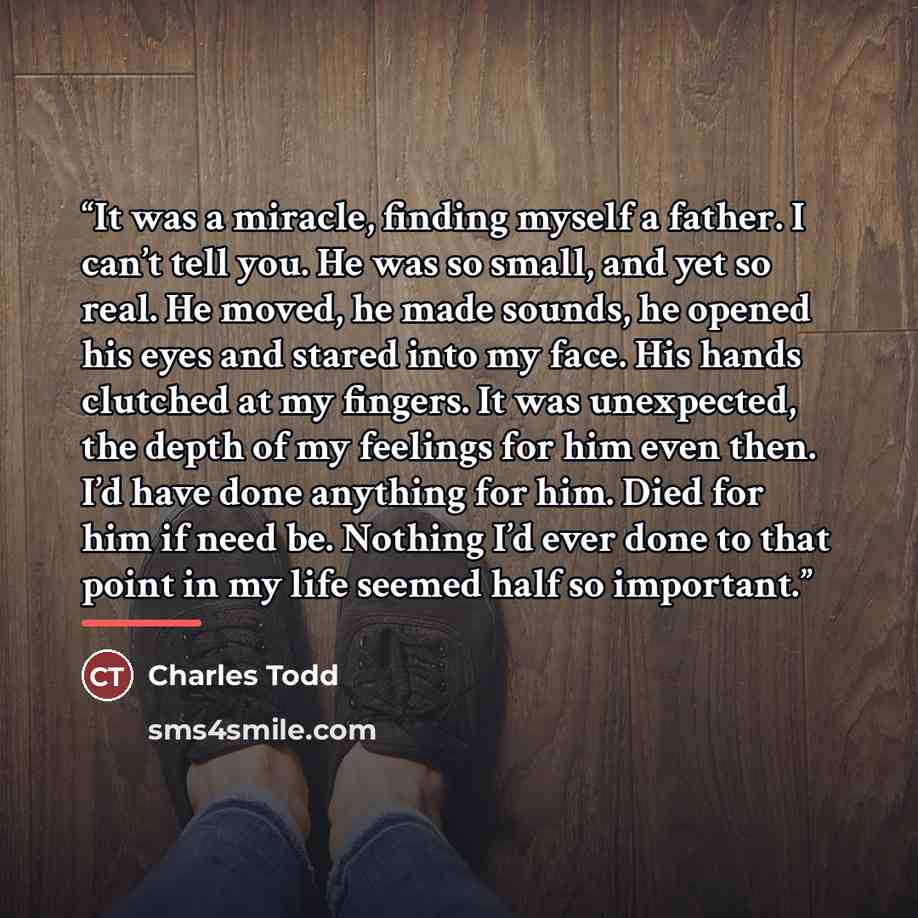 “It was a miracle, finding myself a father. I can’t tell you. He was so small, and yet so real. He moved, he made sounds, he opened his eyes and stared into my face. His hands clutched at my fingers. It was unexpected, the depth of my feelings for him even then. I’d have done anything for him. Died…” quote by Charles Todd