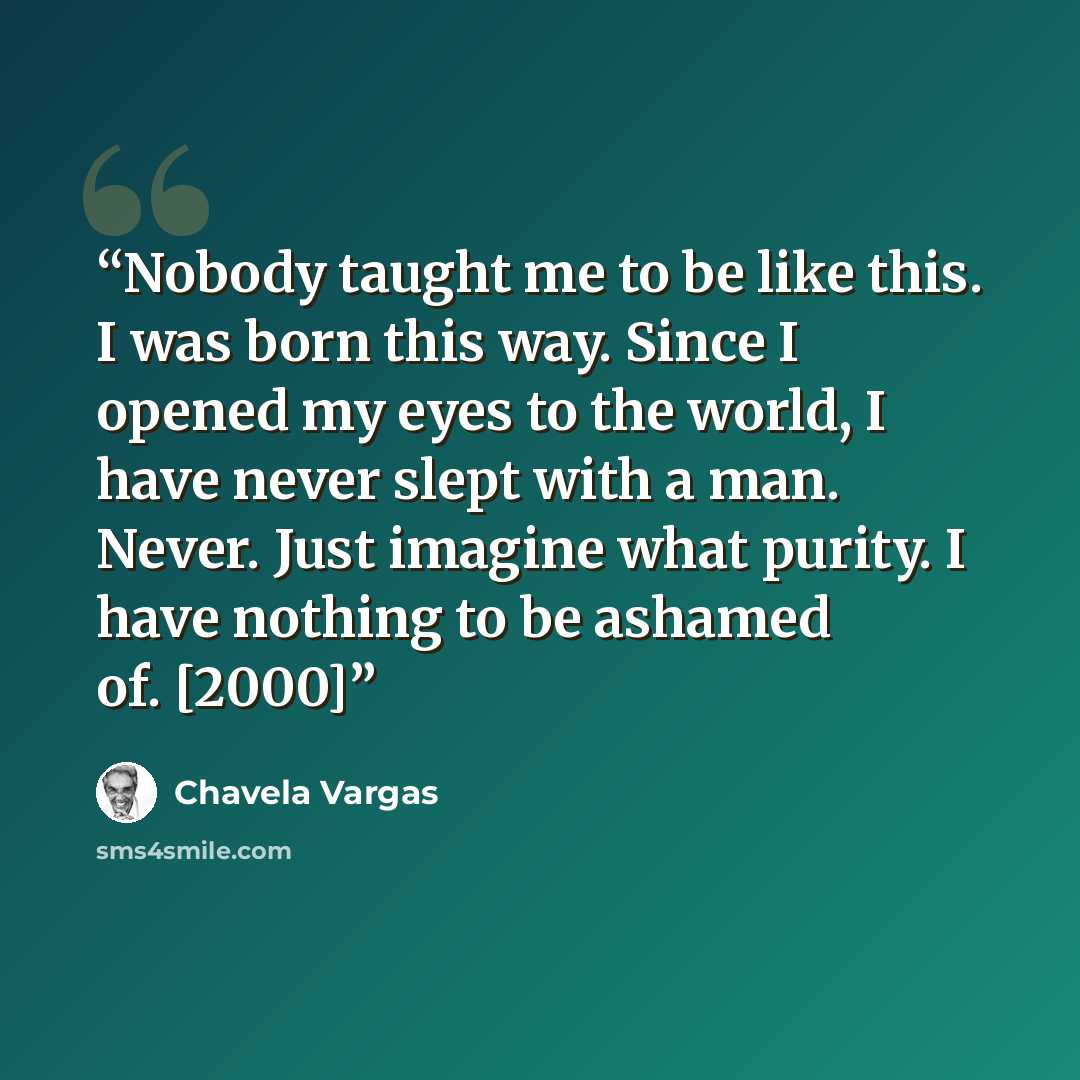 “Nobody taught me to be like this. I was born this way. Since I opened my eyes to the world, I have never slept with a man. Never. Just imagine what purity. I have nothing to be ashamed of. [2000]” quote by Chavela Vargas
