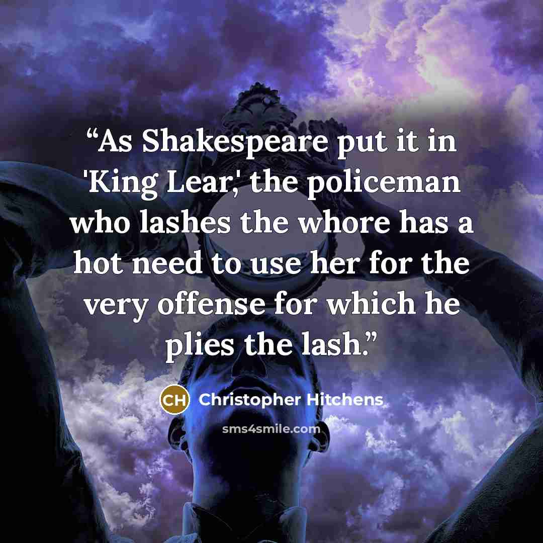 “As Shakespeare put it in 'King Lear,' the policeman who lashes the whore has a hot need to use her for the very offense for which he plies the lash.” quote by Christopher Hitchens