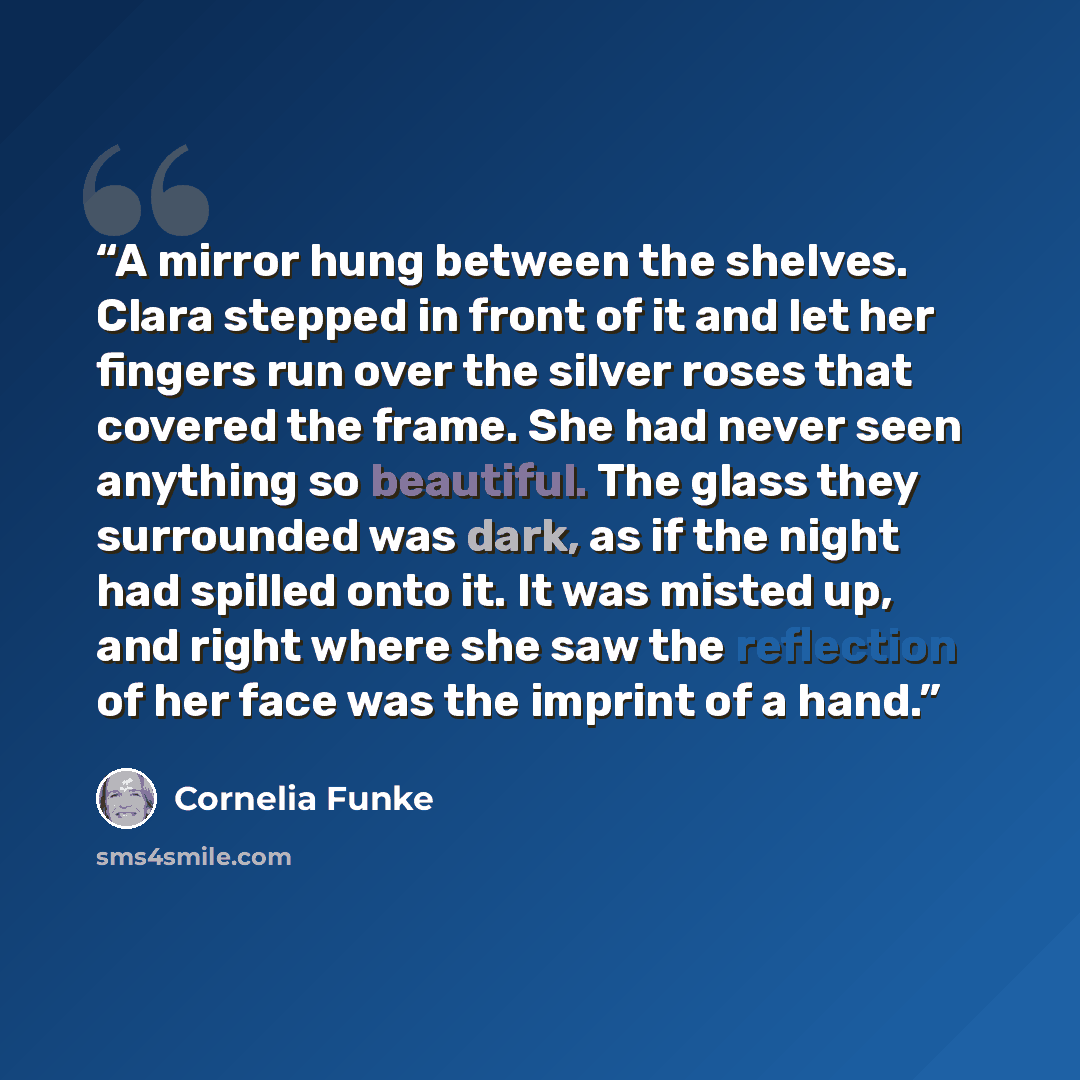 “A mirror hung between the shelves. Clara stepped in front of it and let her fingers run over the silver roses that covered the frame. She had never seen anything so beautiful. The glass they surrounded was dark, as if the night had spilled onto it. It was misted up, and right where she saw the…” quote by Cornelia Funke