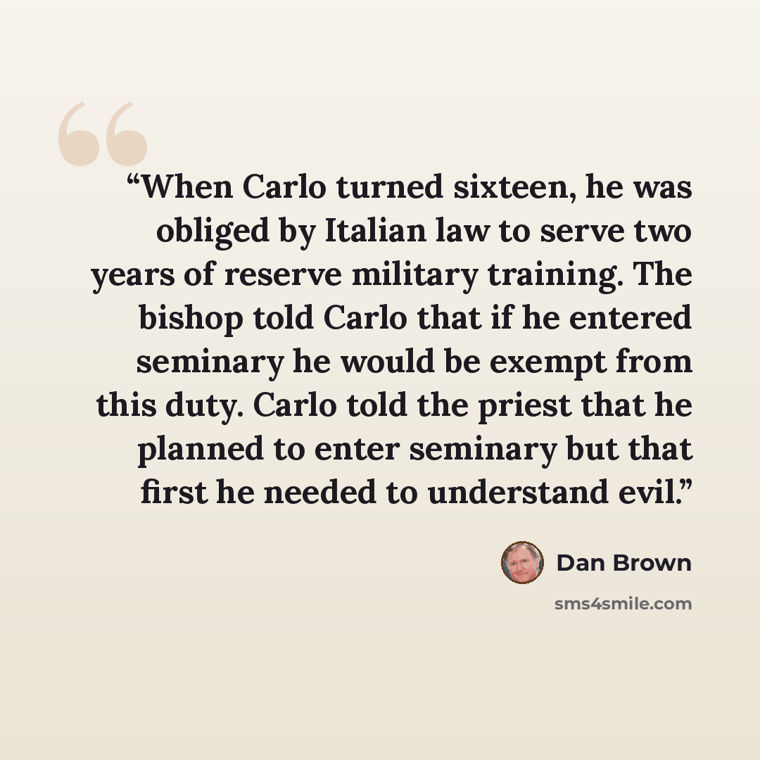 “When Carlo turned sixteen, he was obliged by Italian law to serve two years of reserve military training. The bishop told Carlo that if he entered seminary he would be exempt from this duty. Carlo told the priest that he planned to enter seminary but that first he needed to understand evil.” quote by Dan Brown