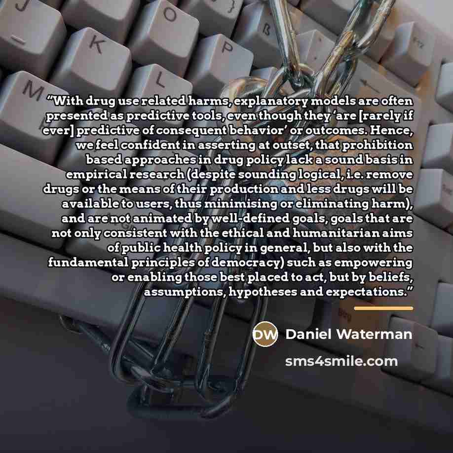 “With drug use related harms, explanatory models are often presented as predictive tools, even though they ‘are [rarely if ever] predictive of consequent behavior’ or outcomes. Hence, we feel confident in asserting at outset, that prohibition based approaches in drug policy lack a sound basis in…” quote by Daniel Waterman
