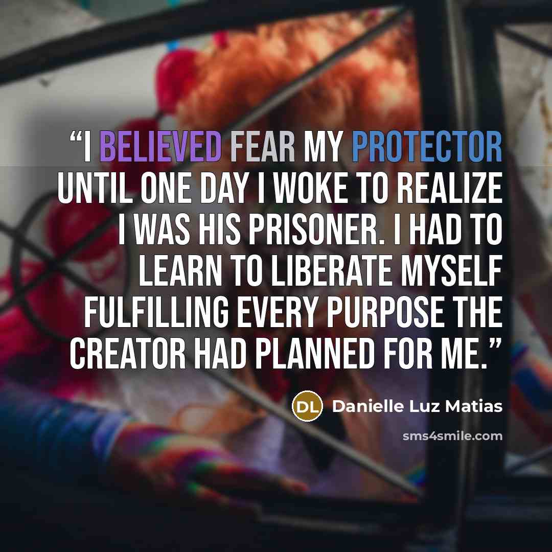 “I believed fear my protector until one day I woke to realize I was his prisoner. I had to learn to liberate myself fulfilling every purpose the creator had planned for me.” quote by Danielle Luz Matias