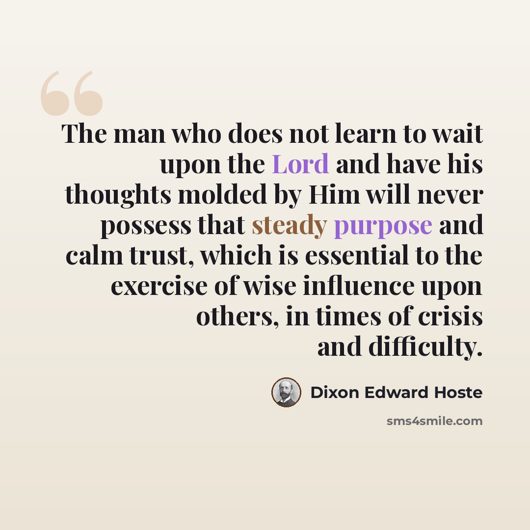 “The man who does not learn to wait upon the Lord and have his thoughts molded by Him will never possess that steady purpose and calm trust, which is essential to the exercise of wise influence upon others, in times of crisis and difficulty.” quote by Dixon Edward Hoste