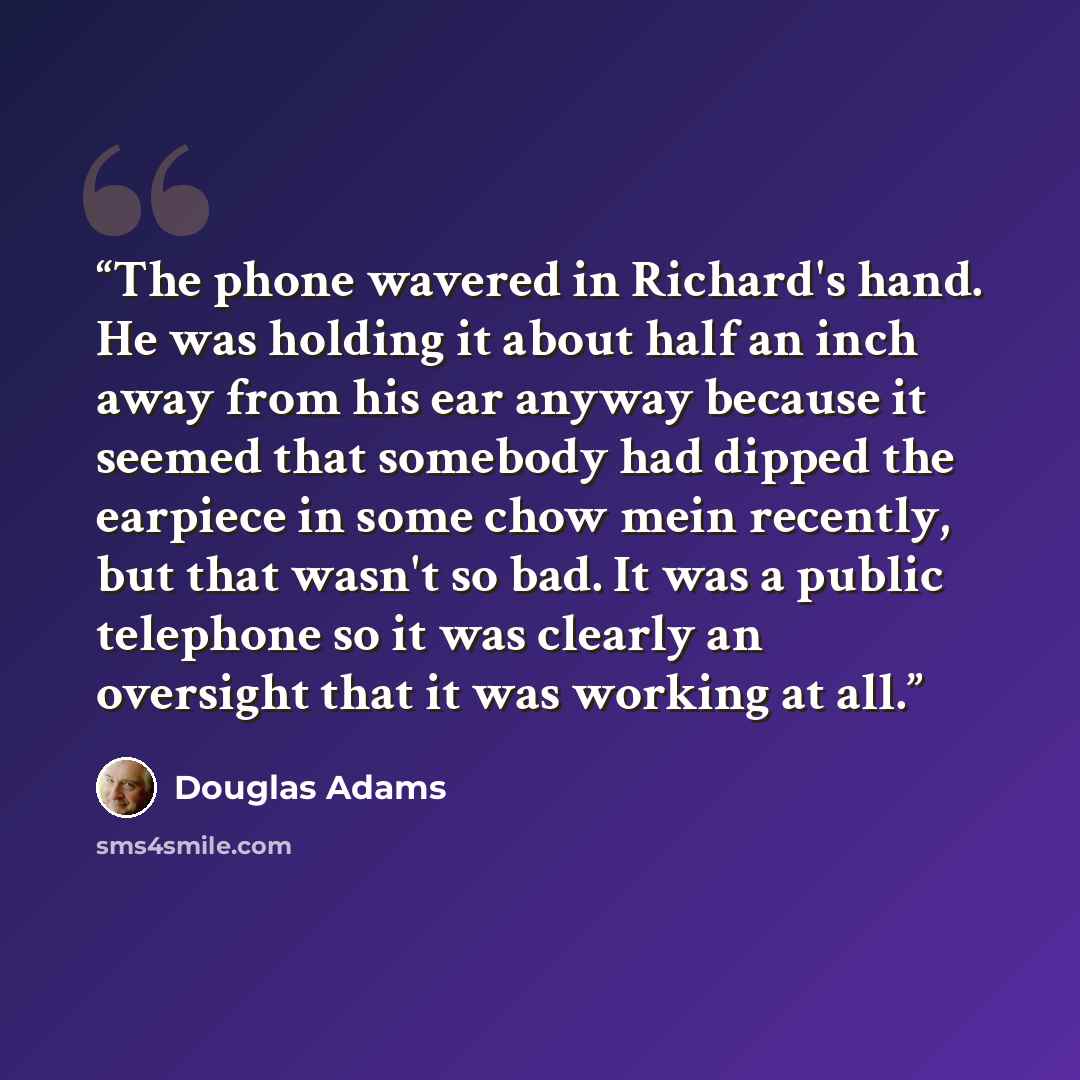 “The phone wavered in Richard's hand. He was holding it about half an inch away from his ear anyway because it seemed that somebody had dipped the earpiece in some chow mein recently, but that wasn't so bad. It was a public telephone so it was clearly an oversight that it was working at all.” quote by Douglas Adams