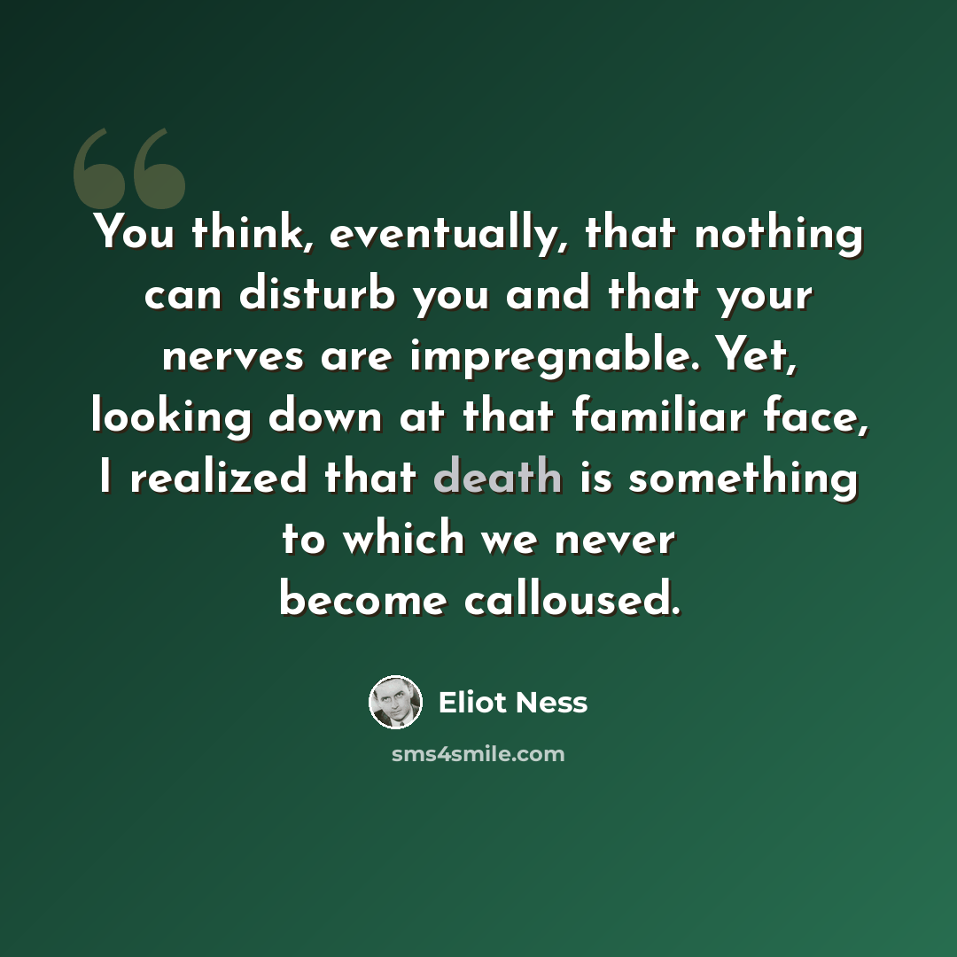 “You think, eventually, that nothing can disturb you and that your nerves are impregnable. Yet, looking down at that familiar face, I realized that death is something to which we never become calloused.” quote by Eliot Ness