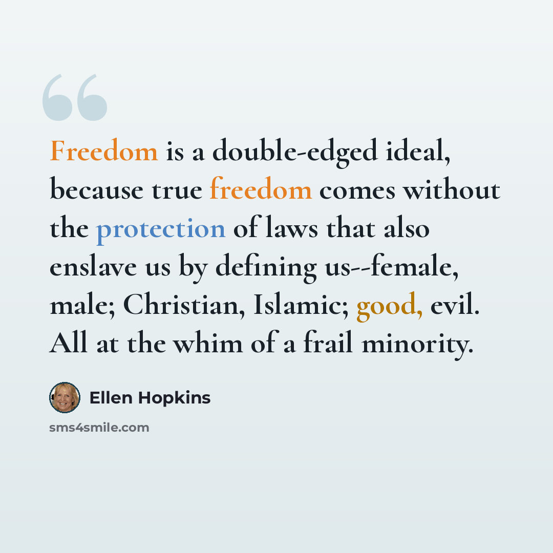 “Freedom is a double-edged ideal, because true freedom comes without the protection of laws that also enslave us by defining us--female, male; Christian, Islamic; good, evil. All at the whim of a frail minority.” quote by Ellen Hopkins