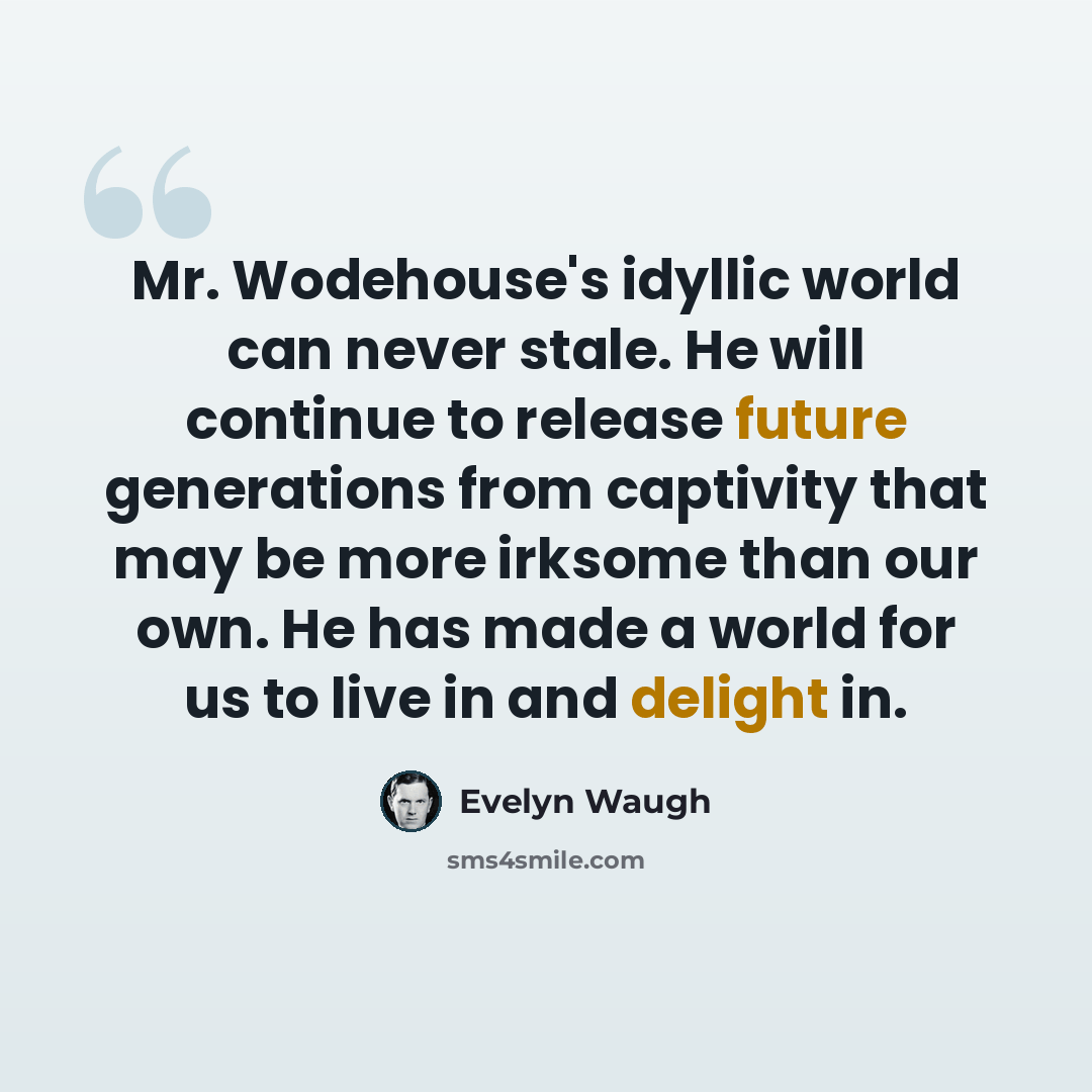 “Mr. Wodehouse's idyllic world can never stale. He will continue to release future generations from captivity that may be more irksome than our own. He has made a world for us to live in and delight in.” quote by Evelyn Waugh