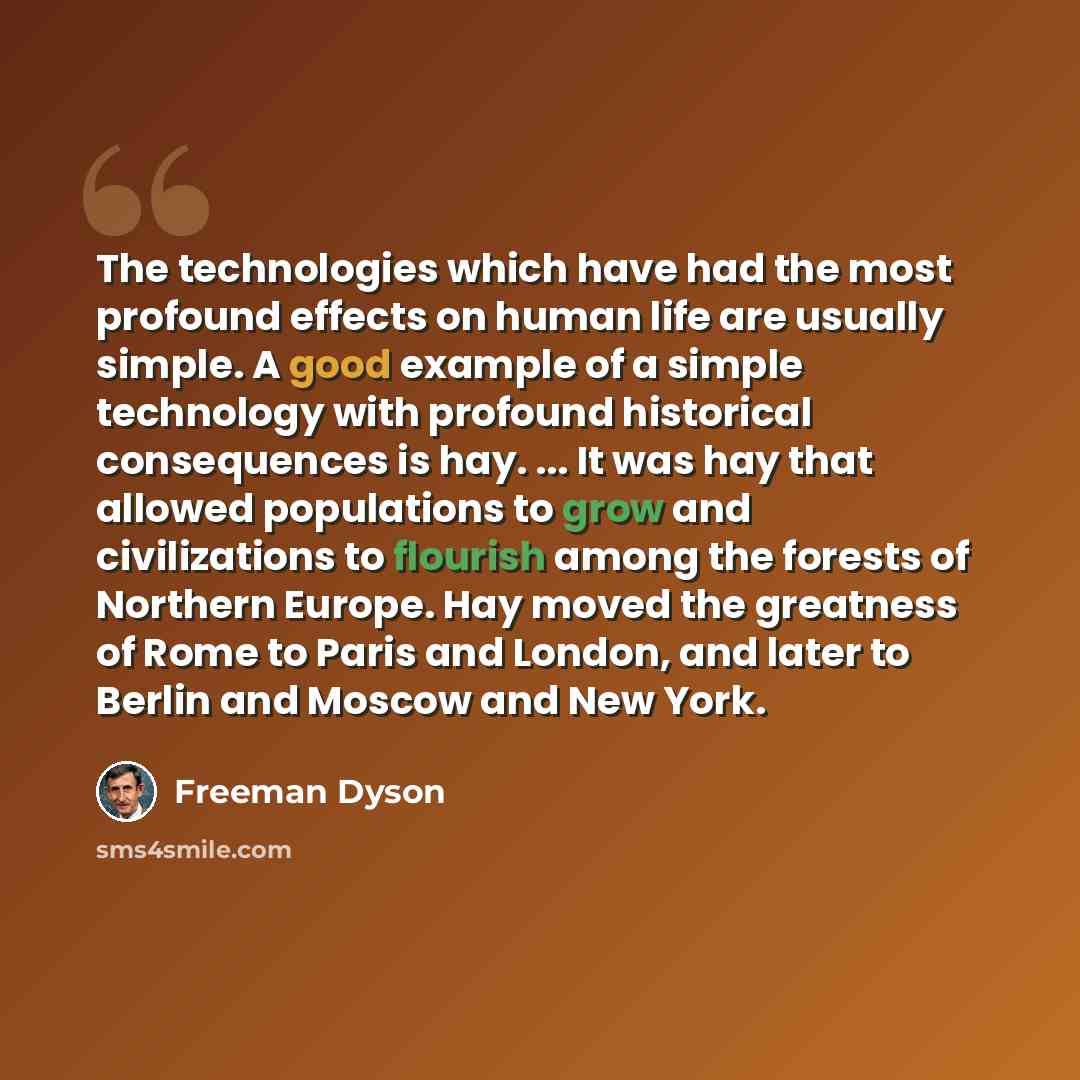 “The technologies which have had the most profound effects on human life are usually simple. A good example of a simple technology with profound historical consequences is hay. ... It was hay that allowed populations to grow and civilizations to flourish among the forests of Northern Europe. Hay…” quote by Freeman Dyson