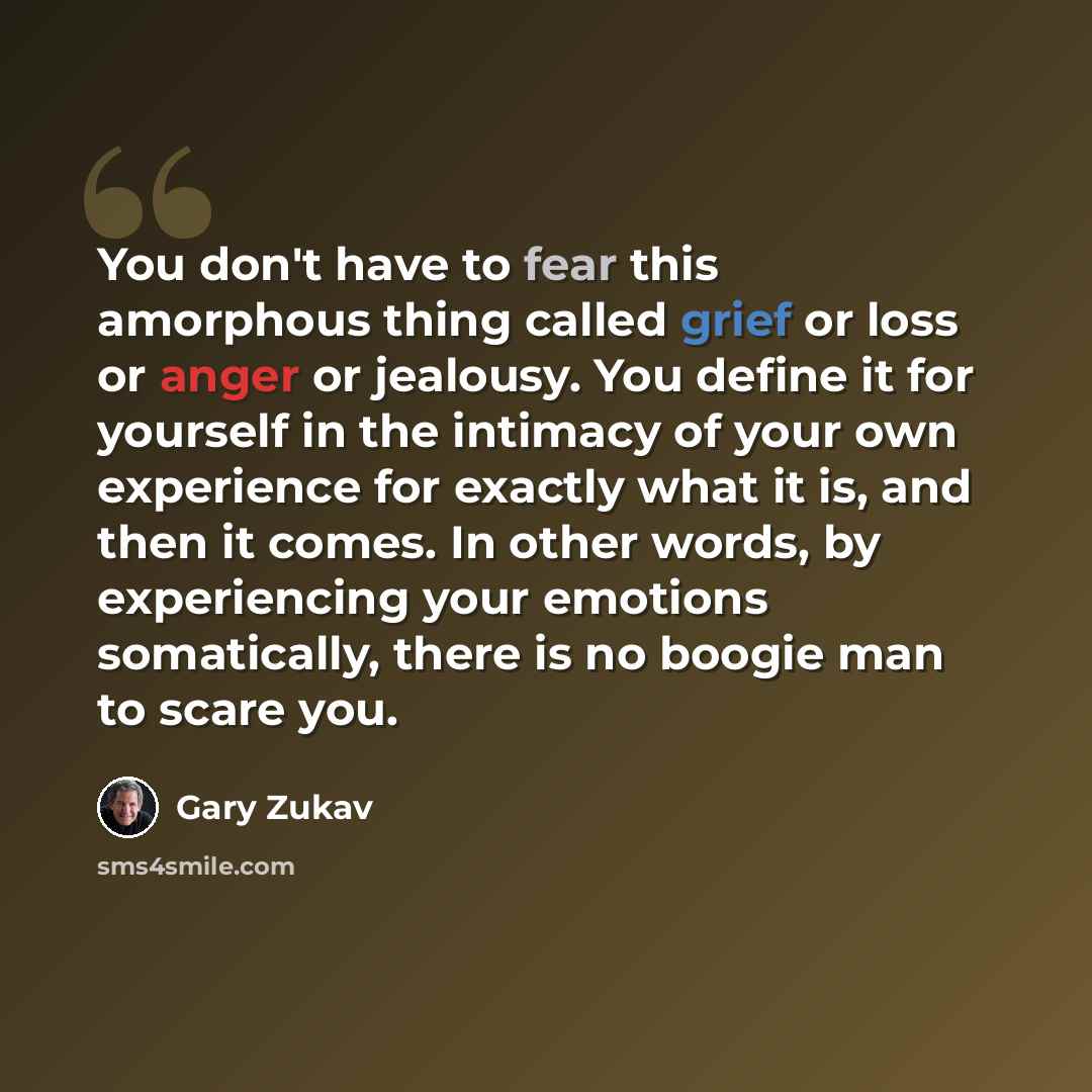 “You don't have to fear this amorphous thing called grief or loss or anger or jealousy. You define it for yourself in the intimacy of your own experience for exactly what it is, and then it comes. In other words, by experiencing your emotions somatically, there is no boogie man to scare you.” quote by Gary Zukav