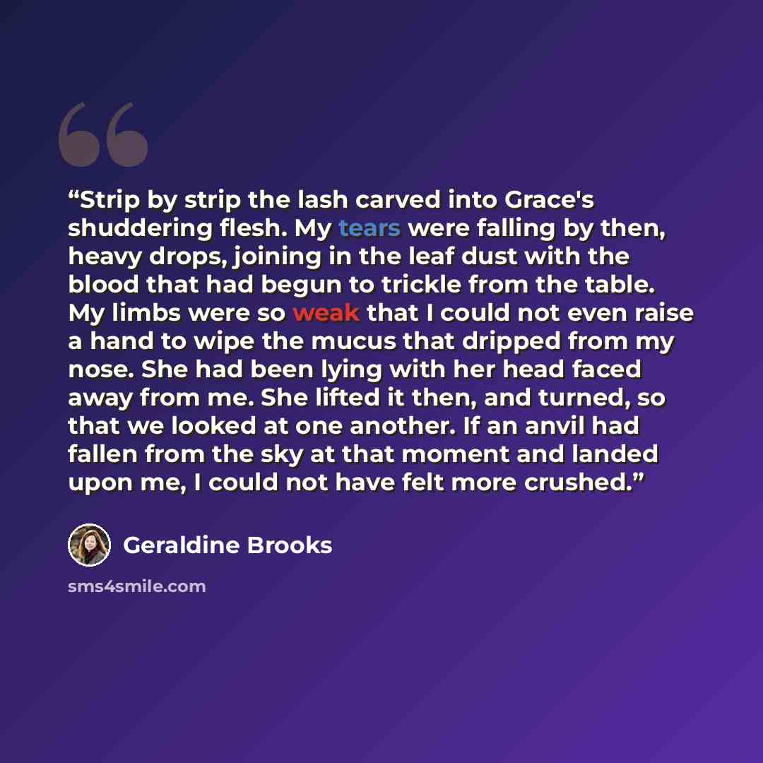 “Strip by strip the lash carved into Grace's shuddering flesh. My tears were falling by then, heavy drops, joining in the leaf dust with the blood that had begun to trickle from the table. My limbs were so weak that I could not even raise a hand to wipe the mucus that dripped from my nose. She had…” quote by Geraldine Brooks