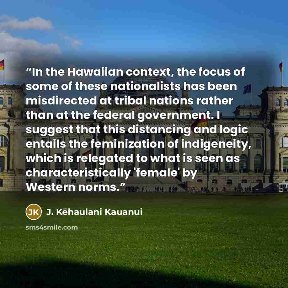“In the Hawaiian context, the focus of some of these nationalists has been misdirected at tribal nations rather than at the federal government. I suggest that this distancing and logic entails the feminization of indigeneity, which is relegated to what is seen as characteristically 'female' by…” quote by J. Kēhaulani Kauanui