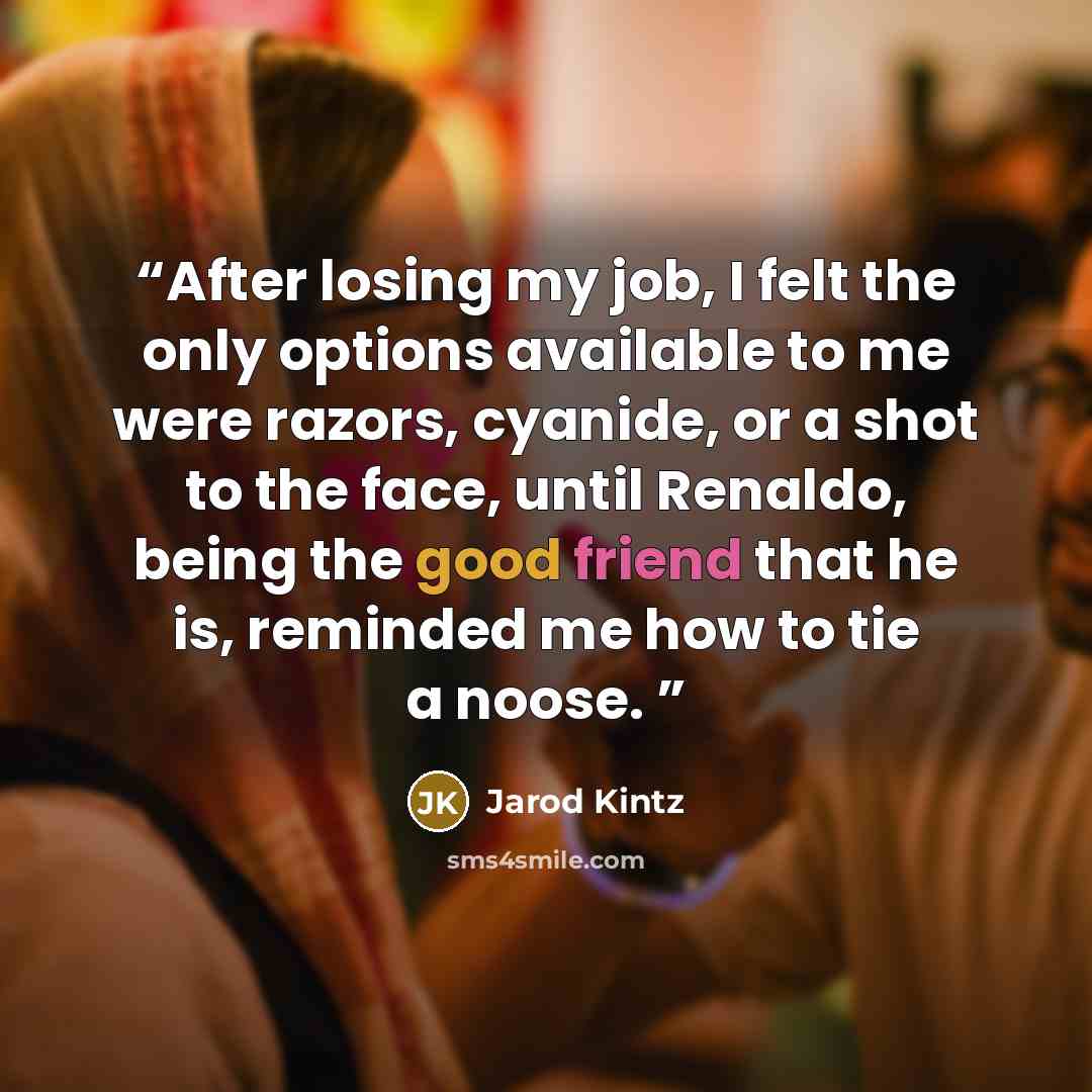 “After losing my job, I felt the only options available to me were razors, cyanide, or a shot to the face, until Renaldo, being the good friend that he is, reminded me how to tie a noose.” quote by Jarod Kintz