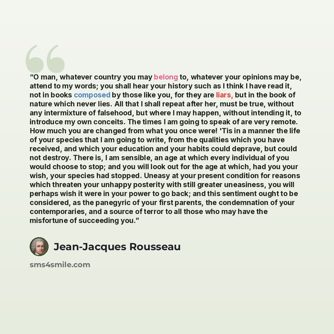 “O man, whatever country you may belong to, whatever your opinions may be, attend to my words; you shall hear your history such as I think I have read it, not in books composed by those like you, for they are liars, but in the book of nature which never lies. All that I shall repeat after her, must…” quote by Jean-Jacques Rousseau
