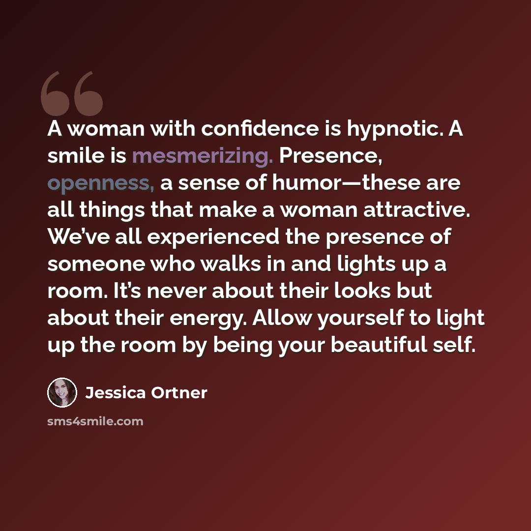 “A woman with confidence is hypnotic. A smile is mesmerizing. Presence, openness, a sense of humor—these are all things that make a woman attractive. We’ve all experienced the presence of someone who walks in and lights up a room. It’s never about their looks but about their energy. Allow yourself…” quote by Jessica Ortner