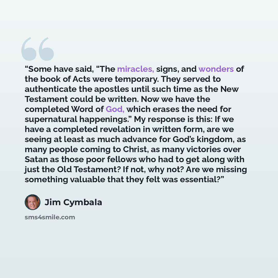 “Some have said, “The miracles, signs, and wonders of the book of Acts were temporary. They served to authenticate the apostles until such time as the New Testament could be written. Now we have the completed Word of God, which erases the need for supernatural happenings.” My response is this: If…” quote by Jim Cymbala