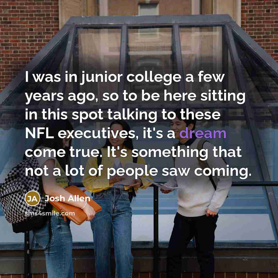 “I was in junior college a few years ago, so to be here sitting in this spot talking to these NFL executives, it's a dream come true. It's something that not a lot of people saw coming.” quote by Josh Allen