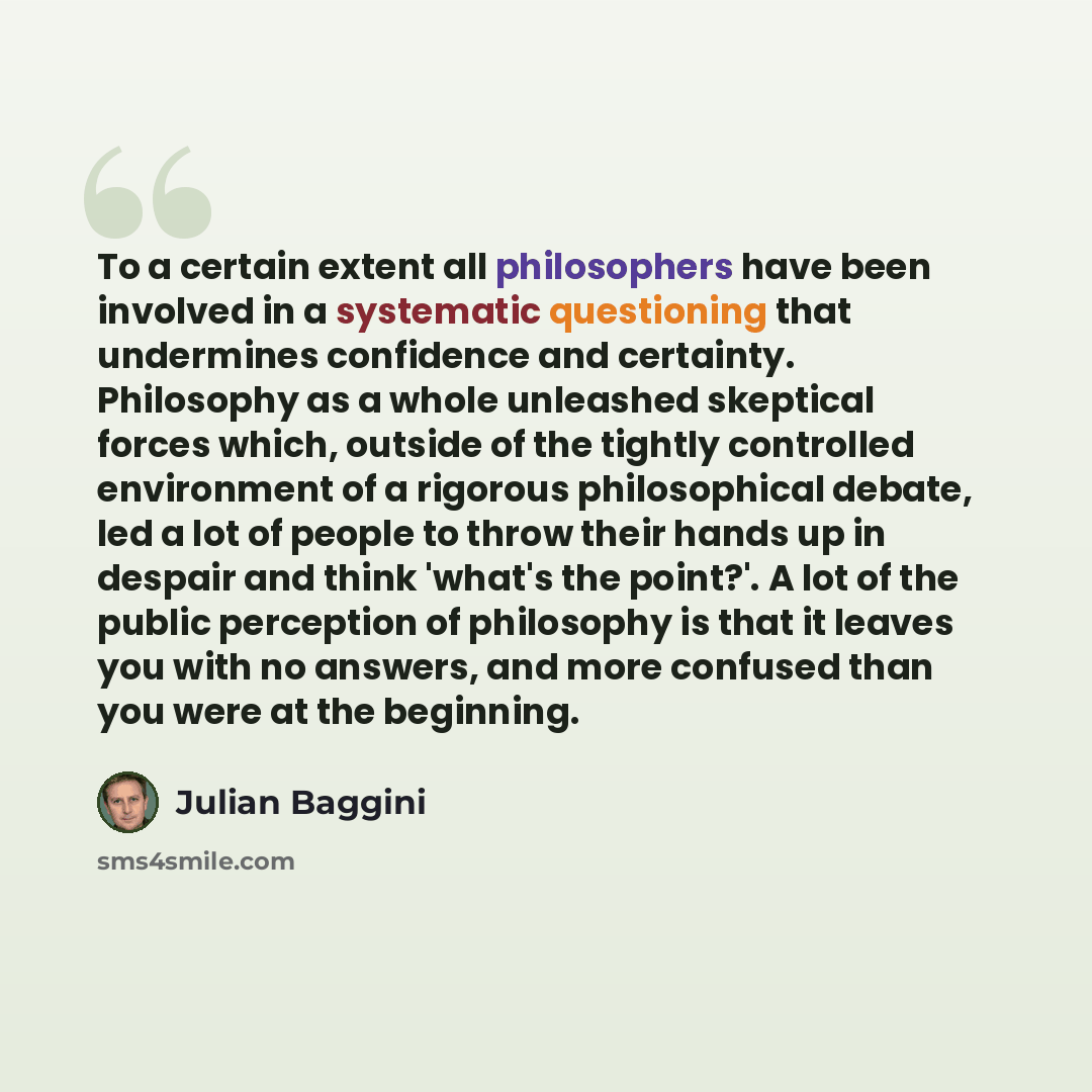 “To a certain extent all philosophers have been involved in a systematic questioning that undermines confidence and certainty. Philosophy as a whole unleashed skeptical forces which, outside of the tightly controlled environment of a rigorous philosophical debate, led a lot of people to throw their…” quote by Julian Baggini