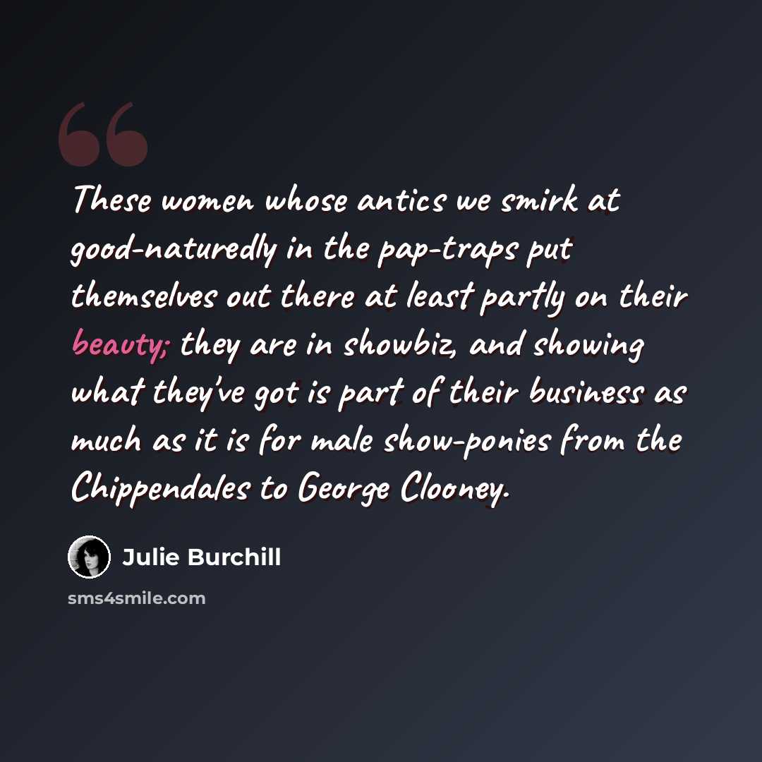 “These women whose antics we smirk at good-naturedly in the pap-traps put themselves out there at least partly on their beauty; they are in showbiz, and showing what they've got is part of their business as much as it is for male show-ponies from the Chippendales to George Clooney.” quote by Julie Burchill