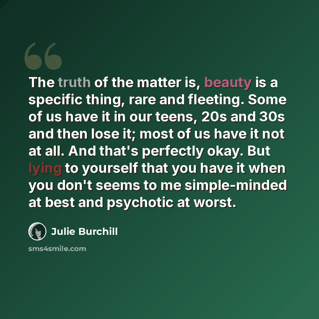 “The truth of the matter is, beauty is a specific thing, rare and fleeting. Some of us have it in our teens, 20s and 30s and then lose it; most of us have it not at all. And that's perfectly okay. But lying to yourself that you have it when you don't seems to me simple-minded at best and psychotic…” quote by Julie Burchill