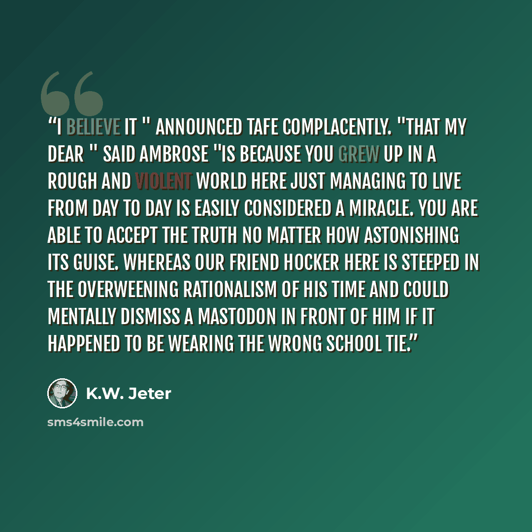 “I believe it " announced Tafe complacently. "That my dear " said Ambrose "is because you grew up in a rough and violent world here just managing to live from day to day is easily considered a miracle. You are able to accept the truth no matter how astonishing its guise. Whereas our friend Hocker…” quote by K.W. Jeter