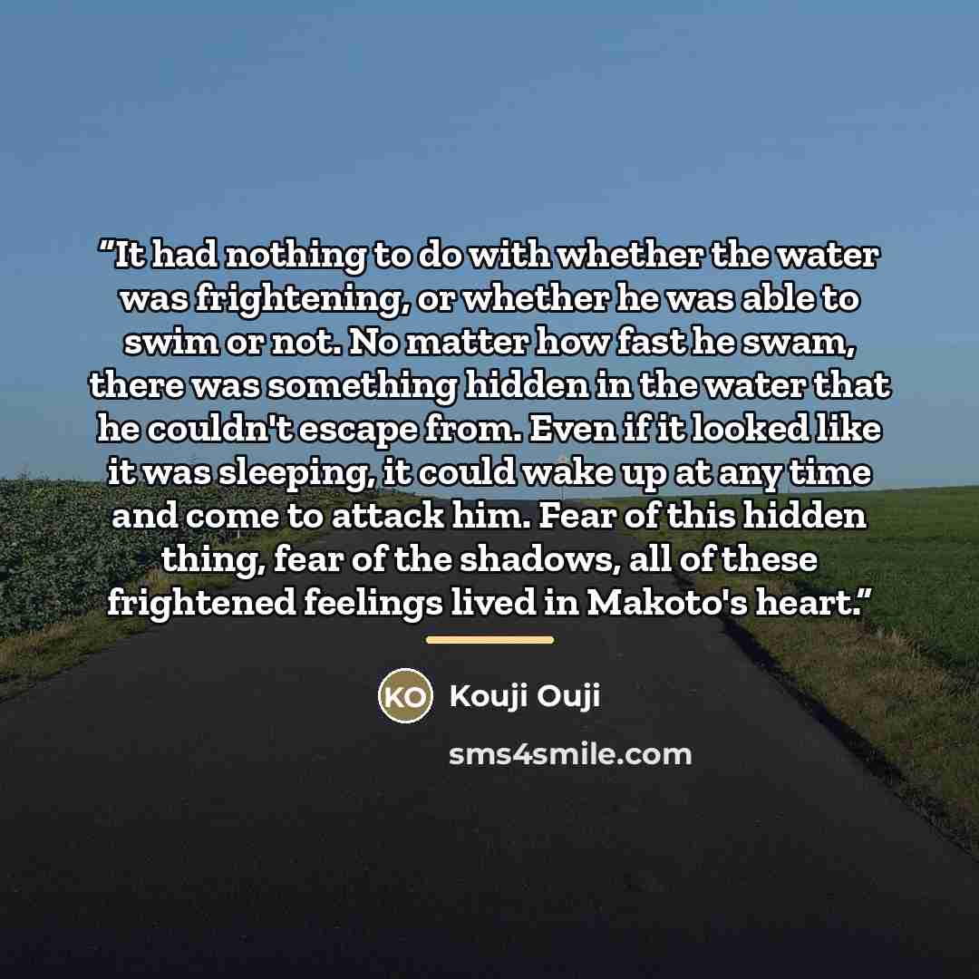 “It had nothing to do with whether the water was frightening, or whether he was able to swim or not. No matter how fast he swam, there was something hidden in the water that he couldn't escape from. Even if it looked like it was sleeping, it could wake up at any time and come to attack him. Fear of…” quote by Kouji Ouji