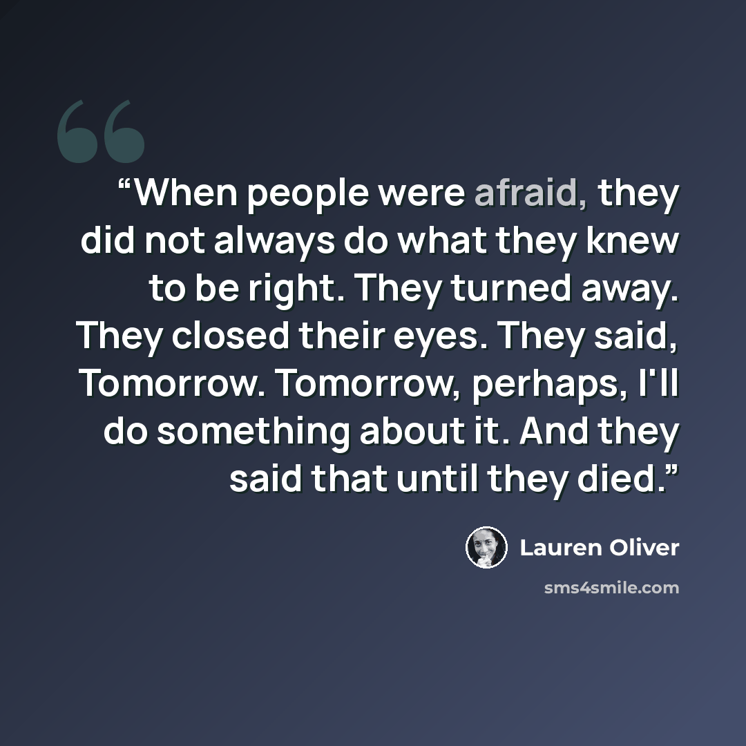 “When people were afraid, they did not always do what they knew to be right. They turned away. They closed their eyes. They said, Tomorrow. Tomorrow, perhaps, I'll do something about it. And they said that until they died.” quote by Lauren Oliver