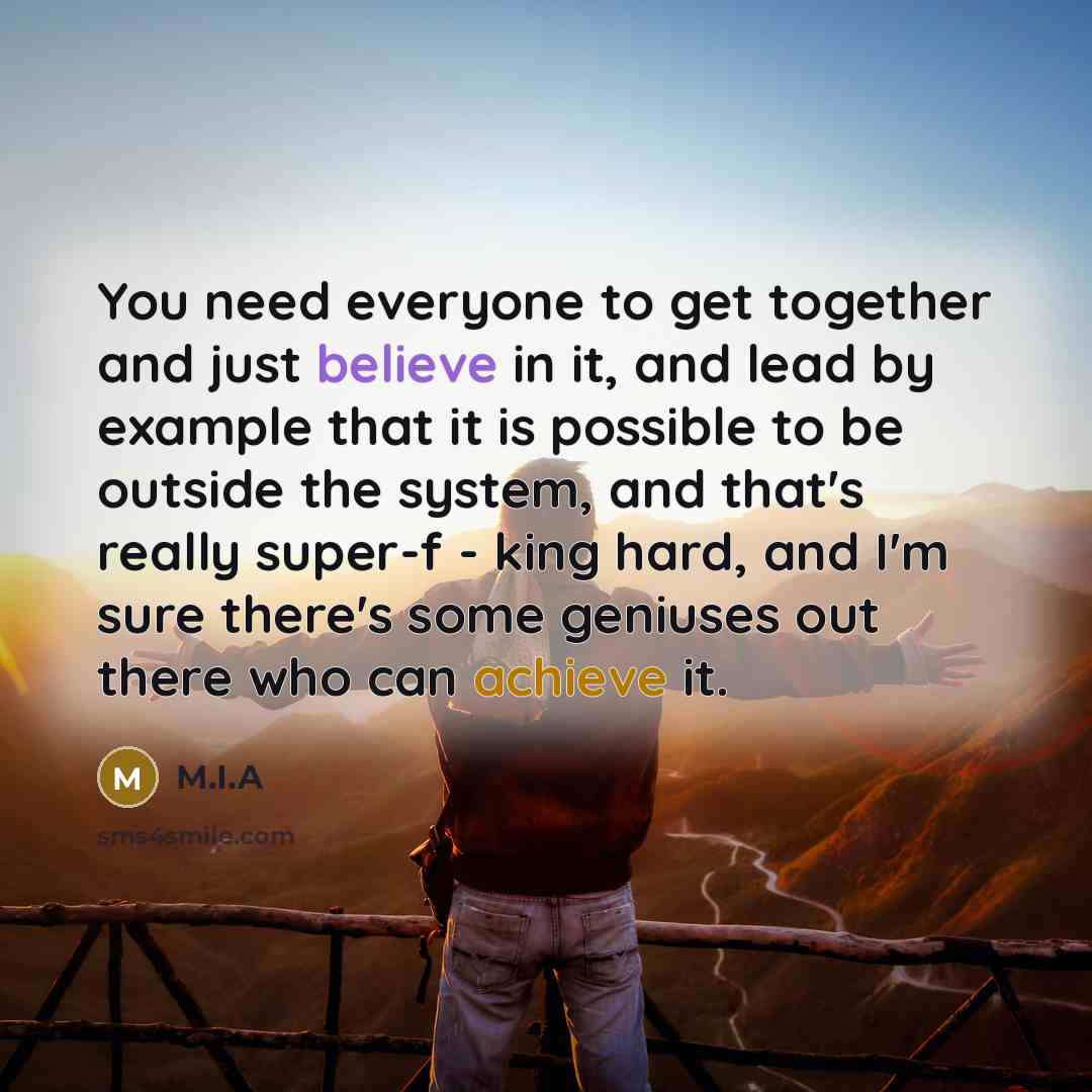 “You need everyone to get together and just believe in it, and lead by example that it is possible to be outside the system, and that's really super-f - king hard, and I'm sure there's some geniuses out there who can achieve it.” quote by M.I.A