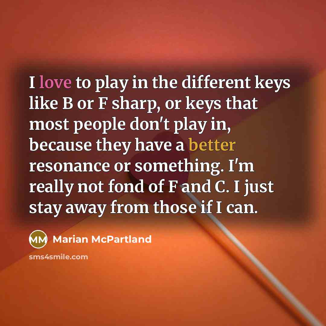 “I love to play in the different keys like B or F sharp, or keys that most people don't play in, because they have a better resonance or something. I'm really not fond of F and C. I just stay away from those if I can.” quote by Marian McPartland