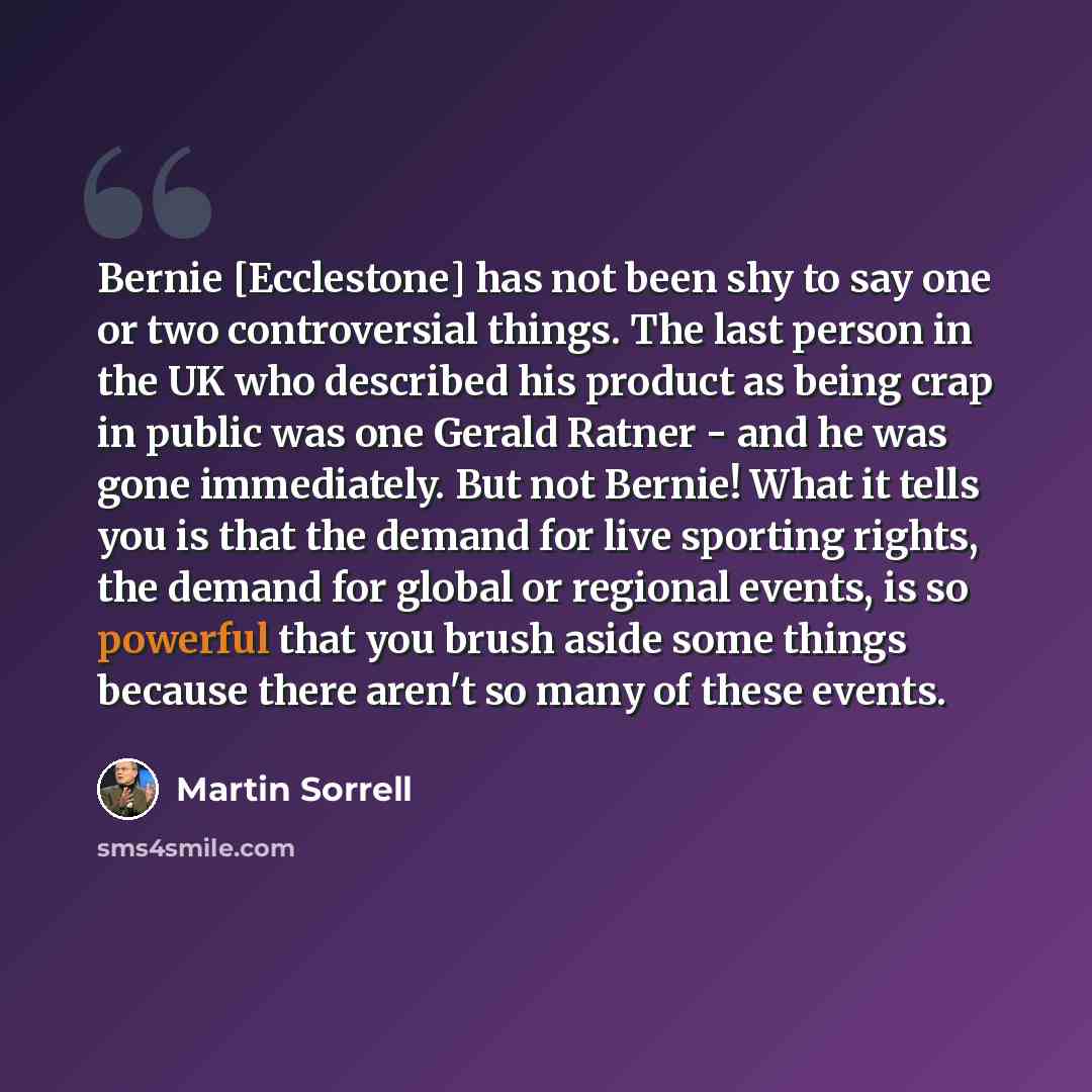 “Bernie [Ecclestone] has not been shy to say one or two controversial things. The last person in the UK who described his product as being crap in public was one Gerald Ratner - and he was gone immediately. But not Bernie! What it tells you is that the demand for live sporting rights, the demand…” quote by Martin Sorrell