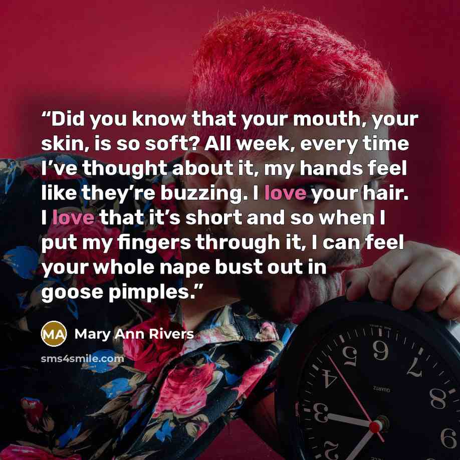 “Did you know that your mouth, your skin, is so soft? All week, every time I’ve thought about it, my hands feel like they’re buzzing. I love your hair. I love that it’s short and so when I put my fingers through it, I can feel your whole nape bust out in goose pimples.” quote by Mary Ann Rivers