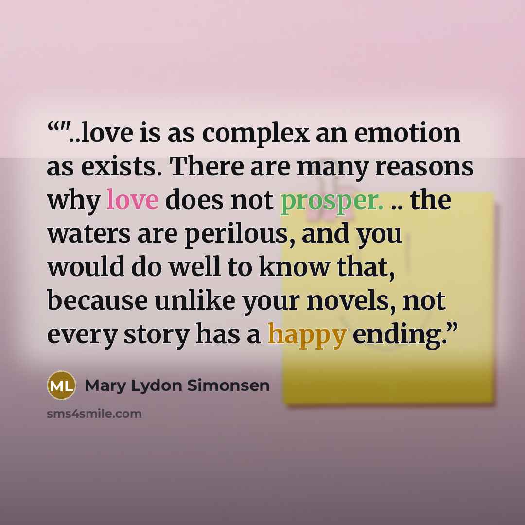 “‎"..love is as complex an emotion as exists. There are many reasons why love does not prosper. .. the waters are perilous, and you would do well to know that, because unlike your novels, not every story has a happy ending.” quote by Mary Lydon Simonsen