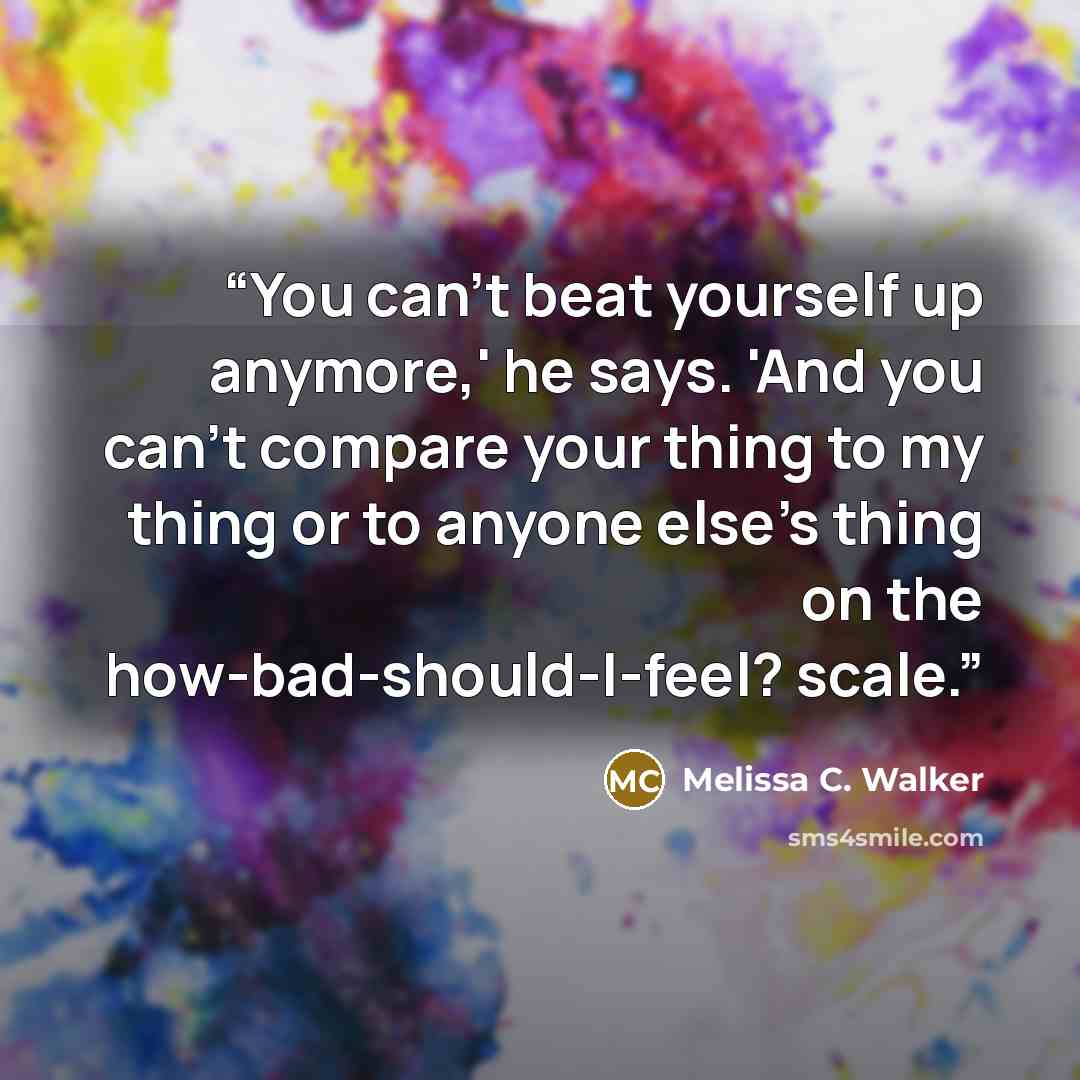 “You can't beat yourself up anymore,' he says. 'And you can't compare your thing to my thing or to anyone else's thing on the how-bad-should-I-feel? scale.” quote by Melissa C. Walker