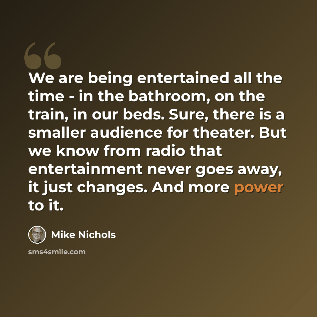 “We are being entertained all the time - in the bathroom, on the train, in our beds. Sure, there is a smaller audience for theater. But we know from radio that entertainment never goes away, it just changes. And more power to it.” quote by Mike Nichols