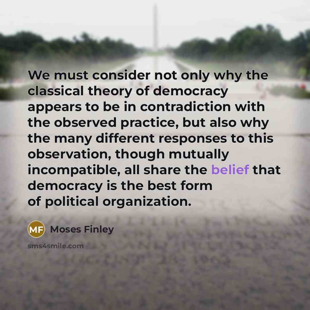 “We must consider not only why the classical theory of democracy appears to be in contradiction with the observed practice, but also why the many different responses to this observation, though mutually incompatible, all share the belief that democracy is the best form of political organization.” quote by Moses Finley