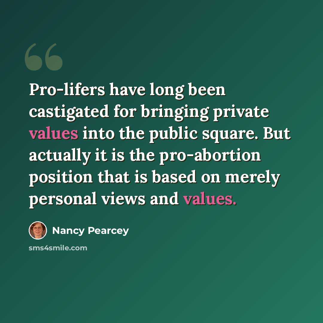 “Pro-lifers have long been castigated for bringing private values into the public square. But actually it is the pro-abortion position that is based on merely personal views and values.” quote by Nancy Pearcey