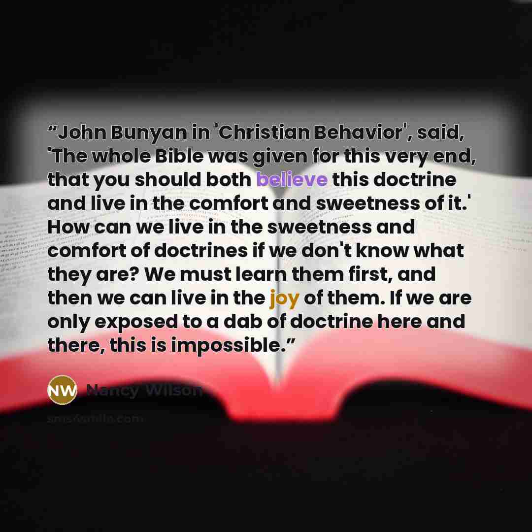 “John Bunyan in 'Christian Behavior', said, 'The whole Bible was given for this very end, that you should both believe this doctrine and live in the comfort and sweetness of it.' How can we live in the sweetness and comfort of doctrines if we don't know what they are? We must learn them first, and…” quote by Nancy Wilson