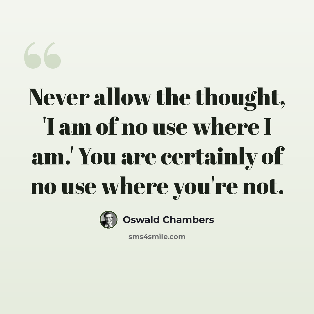 “Never allow the thought, 'I am of no use where I am.' You are certainly of no use where you're not.” quote by Oswald Chambers