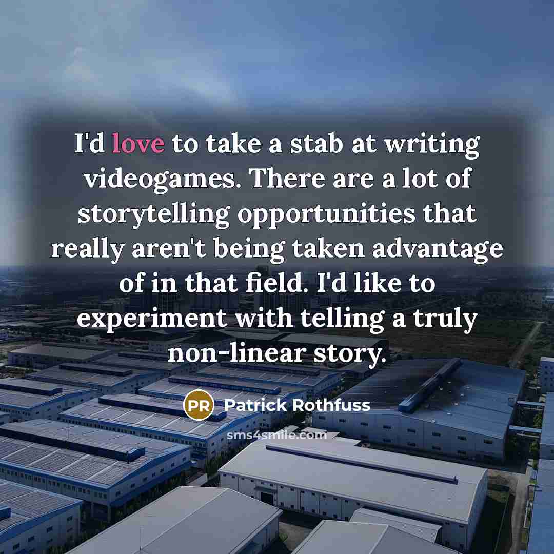 “I'd love to take a stab at writing videogames. There are a lot of storytelling opportunities that really aren't being taken advantage of in that field. I'd like to experiment with telling a truly non-linear story.” quote by Patrick Rothfuss