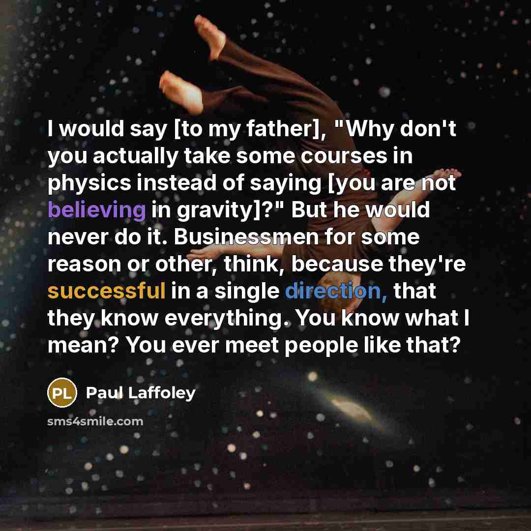 “I would say [to my father], "Why don't you actually take some courses in physics instead of saying [you are not believing in gravity]?" But he would never do it. Businessmen for some reason or other, think, because they're successful in a single direction, that they know everything. You know what…” quote by Paul Laffoley