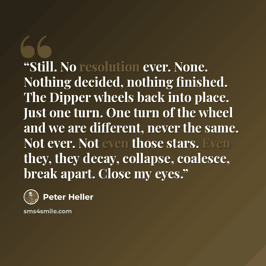 “Still. No resolution ever. None. Nothing decided, nothing finished. The Dipper wheels back into place. Just one turn. One turn of the wheel and we are different, never the same. Not ever. Not even those stars. Even they, they decay, collapse, coalesce, break apart. Close my eyes.” quote by Peter Heller