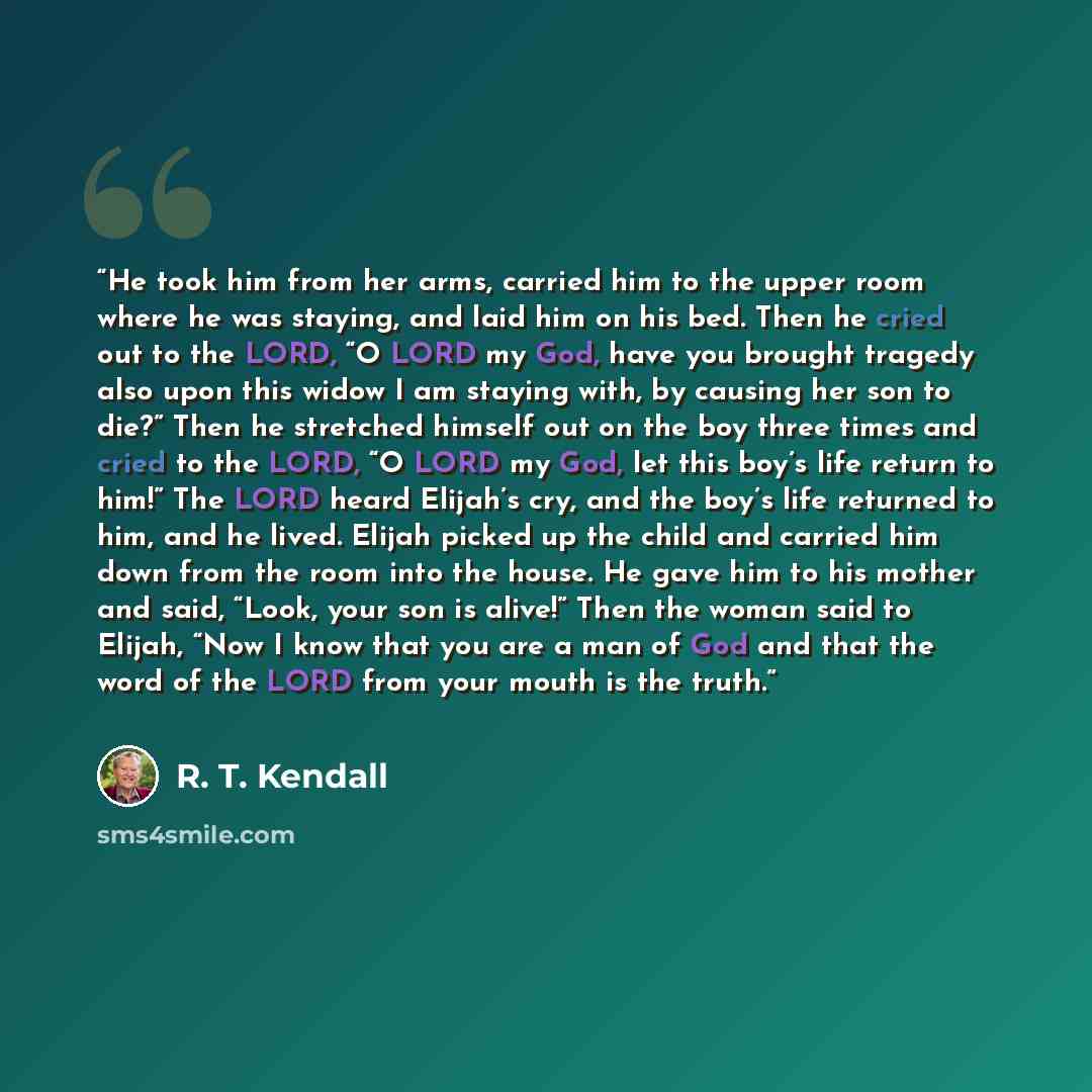 “He took him from her arms, carried him to the upper room where he was staying, and laid him on his bed. Then he cried out to the LORD, “O LORD my God, have you brought tragedy also upon this widow I am staying with, by causing her son to die?” Then he stretched himself out on the boy three times…” quote by R. T. Kendall