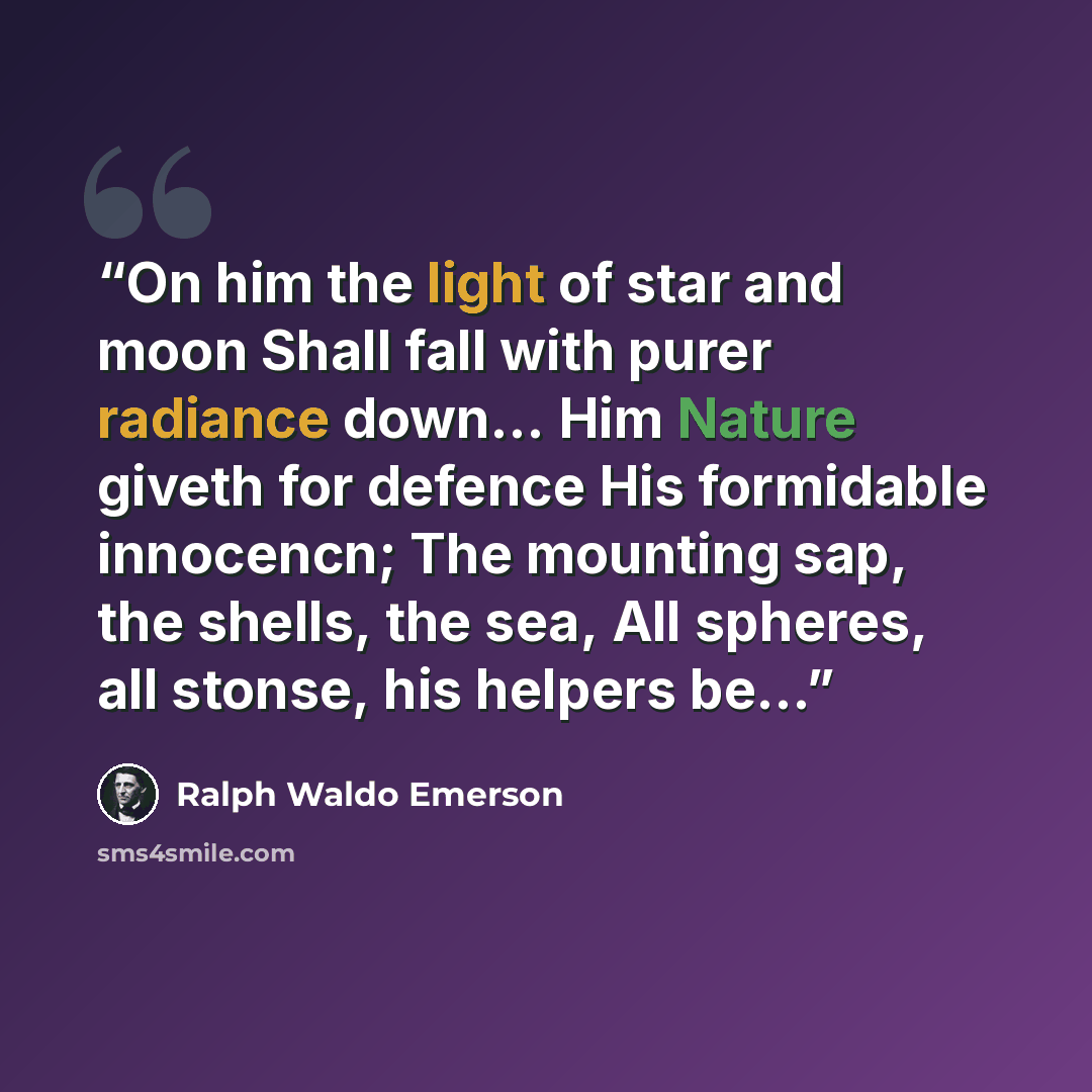 “On him the light of star and moon Shall fall with purer radiance down... Him Nature giveth for defence His formidable innocencn; The mounting sap, the shells, the sea, All spheres, all stonse, his helpers be...” quote by Ralph Waldo Emerson