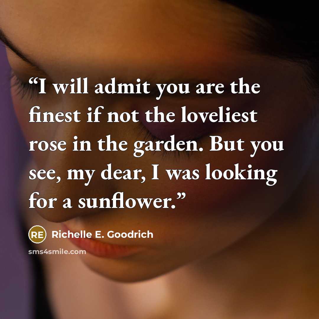 “I will admit you are the finest if not the loveliest rose in the garden. But you see, my dear, I was looking for a sunflower.” quote by Richelle E. Goodrich
