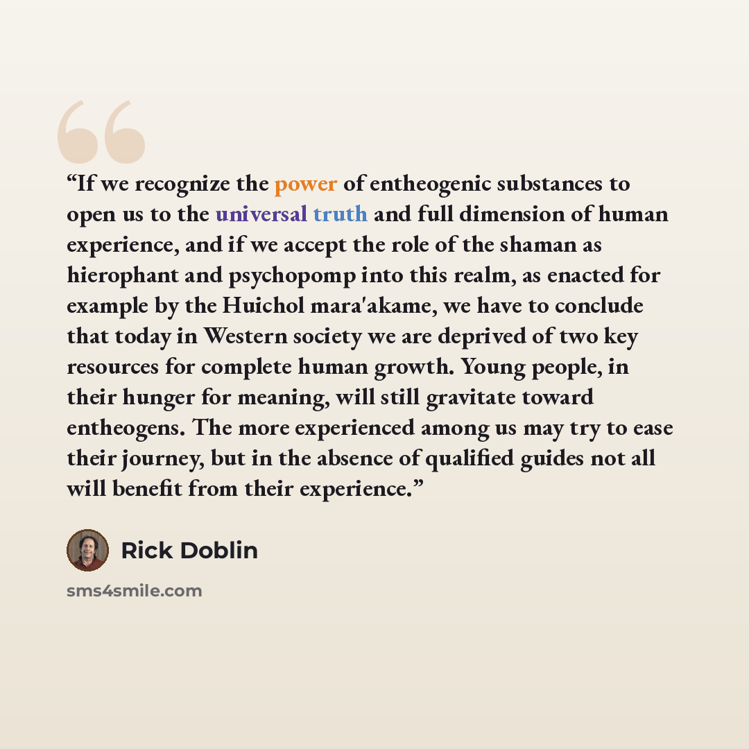 “If we recognize the power of entheogenic substances to open us to the universal truth and full dimension of human experience, and if we accept the role of the shaman as hierophant and psychopomp into this realm, as enacted for example by the Huichol mara'akame, we have to conclude that today in…” quote by Rick Doblin