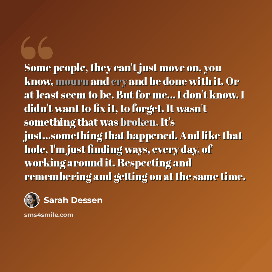 “Some people, they can't just move on, you know, mourn and cry and be done with it. Or at least seem to be. But for me... I don't know. I didn't want to fix it, to forget. It wasn't something that was broken. It's just...something that happened. And like that hole, I'm just finding ways, every day…” quote by Sarah Dessen