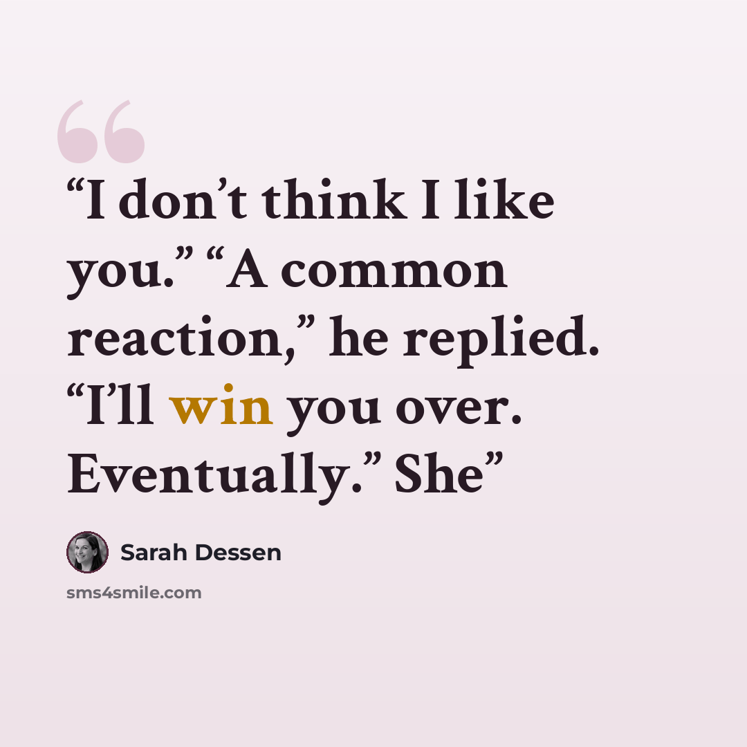 “I don’t think I like you.” “A common reaction,” he replied. “I’ll win you over. Eventually.” She” quote by Sarah Dessen