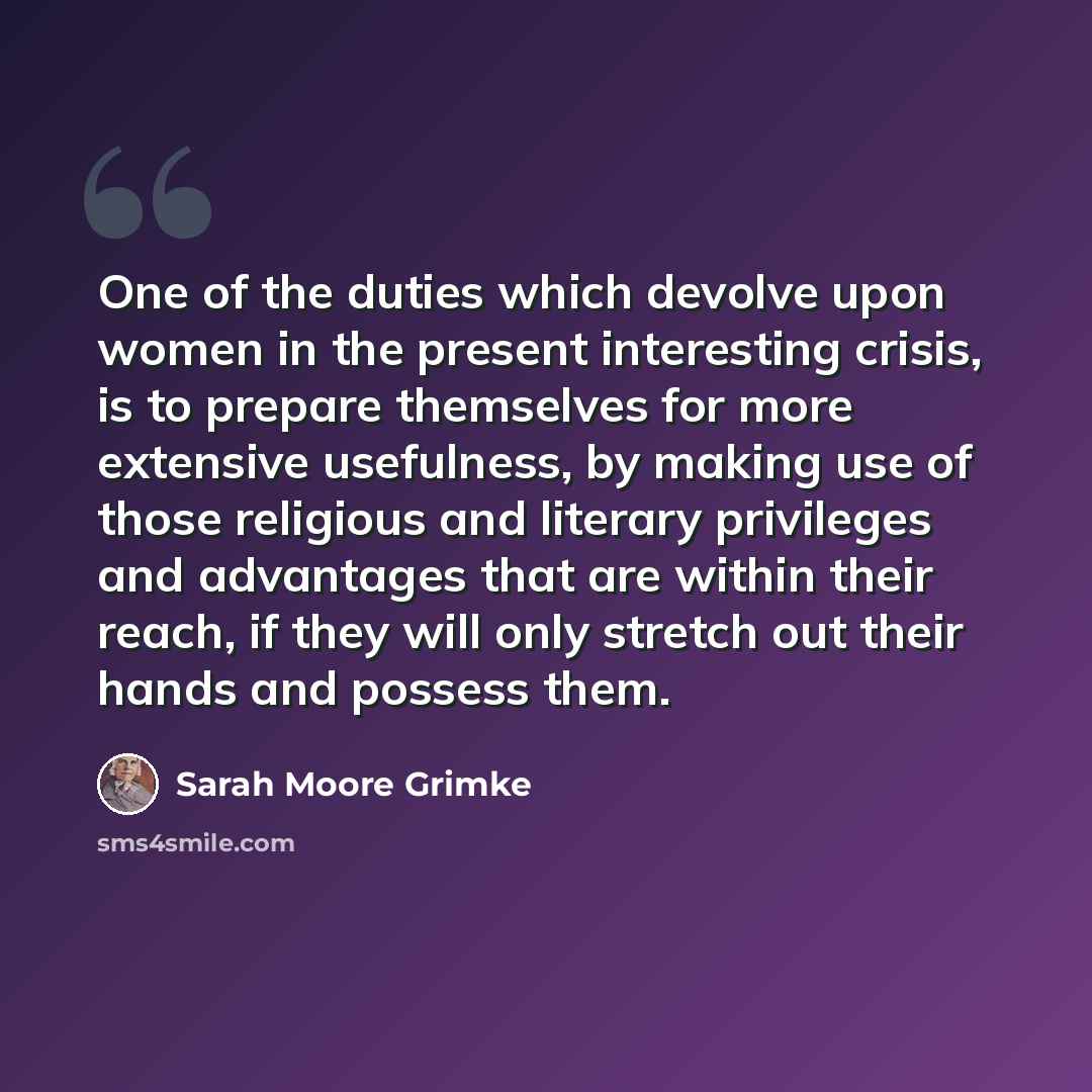 “One of the duties which devolve upon women in the present interesting crisis, is to prepare themselves for more extensive usefulness, by making use of those religious and literary privileges and advantages that are within their reach, if they will only stretch out their hands and possess them.” quote by Sarah Moore Grimke